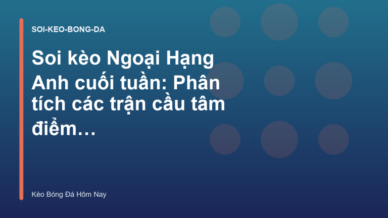 Soi kèo Ngoại Hạng Anh cuối tuần: Phân tích các trận cầu tâm điểm - Kèo Bóng Đá Hôm Nay